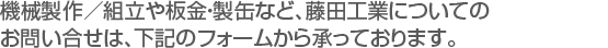 機械製作／組立や板金・製缶など、藤田工業についての　
お問い合せは、下記のフォームから承っております。　