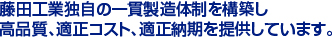 藤田工業独自の一貫製造体制を構築し　
高品質、適正コスト、適正納期を提供しています。　