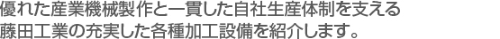 優れた産業機械製作と一貫した自社生産体制を支える　
藤田工業の充実した各種加工設備を紹介します。　