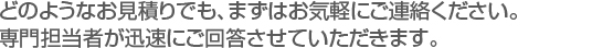 どのようなお見積りでも、まずはお気軽にご連絡ください。
専門担当者が迅速にご回答させていただきます。