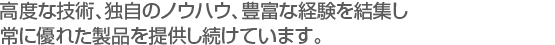 高度な技術、独自のノウハウ、豊富な経験を結集し　
常に優れた製品を提供し続けています。。　