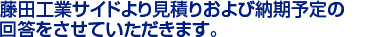 藤田工業サイドより見積りおよび納期予定の　
回答をさせていただきます。　