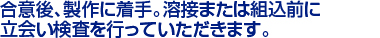 合意後、製作に着手。溶接または組込前に
立会い検査を行っていただきます。