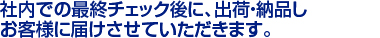 社内での最終チェック後に、出荷・納品し　
お客様に届けさせていただきます。　