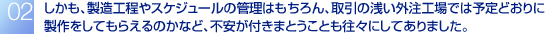 しかも、製造工程やスケジュールの管理はもちろん、取引の浅い外注工場では予定どおりに製作をしてもらえるのかなど、不安が付きまとうことも往々にしてありました。