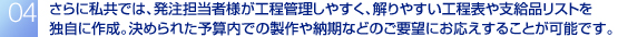 さらに私共では、発注担当者様が工程管理しやすく、解りやすい工程表や支給品リストを独自に作成。決められた予算内での製作や納期などのご要望にお応えすることが可能です。