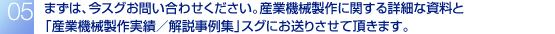 まずは、今スグお問い合わせください。産業機械製作に関する詳細な資料と
「産業機械製作実績/解説事例集」スグにお送りさせて頂きます。