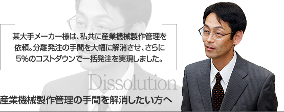 某大手メーカー様は、私共に産業機械製作管理を　
依頼。分離発注の手間を大幅に解消させ、さらに　
5％のコストダウンで一括発注を実現しました。　
産業機械製作の協力工場をお探しの方へ　