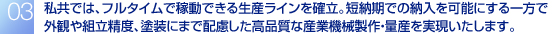 私共では、産業機械製作に関する一貫した受注生産体制を確立。これまでの分離発注における手間や面倒な管理を大幅に解消し、さらに低コストでの一括発注を実現いたします。