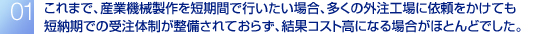 これまで、産業機械製作を短期間で行いたい場合、多くの外注工場に依頼をかけても短納期での受注体制が整備されておらず、結果コスト高になる場合がほとんどでした。