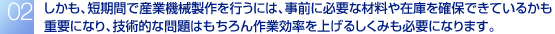 しかも、短期間で産業機械製作を行うには、事前に必要な材料や在庫を確保できているかも重要になり、技術的な問題はもちろん作業効率を上げるしくみも必要になります。