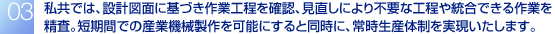 私共では、設計図面に基づき作業工程を確認、見直しにより不要な工程や統合できる作業を精査。短期間での産業機械製作を可能にすると同時に、常時生産体制を実現いたします。。