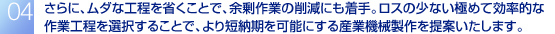 さらに、ムダな工程を省くことで、余剰作業の削減にも着手。ロスの少ない極めて効率的な作業工程を選択することで、より短納期を可能にする産業機械製作を提案いたします。