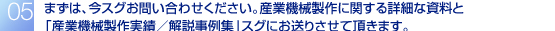 まずは、今スグお問い合わせください。産業機械製作に関する詳細な資料と「産業機械製作実績/解説事例集」スグにお送りさせて頂きます。