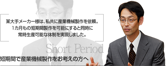 某大手メーカー様は、私共に産業機械製作を依頼。
１カ月もの短期間製作を可能にすると同時に
常時生産可能な体制を実現しました。