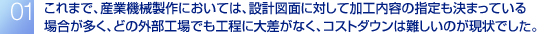 これまで、産業機械製作においては、設計図面に対して加工内容の指定も決まっている場合が多く、どの外部工場でも工程に大差がなく、コストダウンは難しいのが現状でした。