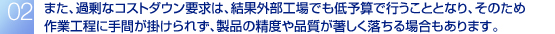 また、過剰なコストダウン要求は、結果外部工場でも低予算で行うこととなり、そのため作業工程に手間が掛けられず、製品の精度や品質が著しく落ちる場合もあります。