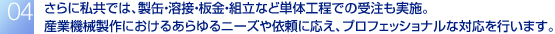 さらに私共では、製缶・溶接・板金・組立など単体工程での受注も実施。
産業機械製作におけるあらゆるニーズや依頼に応え、プロフェッショナルな対応を行います。