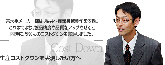 某大手メーカー様は、私共へ産業機械製作を依頼。　
これまでより、製品精度や品質をアップさせると　
同時に、5％ものコストダウンを実現しました。　
生産コストダウンを実現したい方へ　