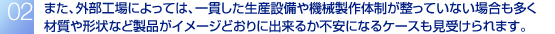 また、外部工場によっては、一貫した生産設備や機械製作体制が整っていない場合も多く材質や形状など製品がイメージどおりに出来るか不安になるケースも見受けられます。