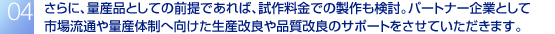 さらに、量産品としての前提であれば、試作料金での製作も検討。パートナー企業として市場流通や量産体制へ向けた生産改良や品質改良のサポートをさせていただきます。