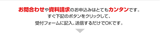 お問合わせや資料請求のお申込みはとてもカンタンです。
すぐ下記のボタンをクリックして、 
受付フォームに記入、送信するだけでOKです。 