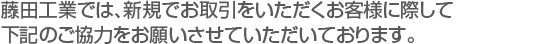 藤田工業では、新規でお取引をいただくお客様に際して　
下記のご協力をお願いさせていただいております。　