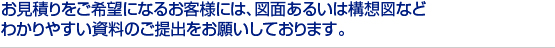 お見積りをご希望になるお客様には、図面あるいは構想図など　
わかりやすい資料のご提出をお願いしております。　