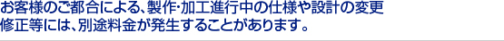 お客様のご都合による、製作・加工進行中の仕様や設計の変更　
修正等には、別途料金が発生することがあります。　