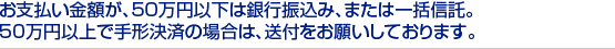 お支払い金額が、50万円以下は銀行振込み、または一括信託。　
50万円以上で手形決済の場合は、送付をお願いしております。　