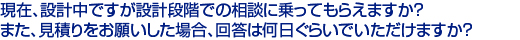 現在、設計中ですが設計段階での相談に乗ってもらえますか？　
また、見積りをお願いした場合、回答は何日ぐらいでいただけますか？　