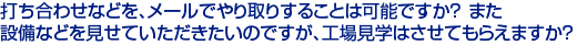 打ち合わせなどを、メールでやり取りすることは可能ですか？また　
設備などを見せていただきたいのですが、工場見学はさせてもらえますか？　