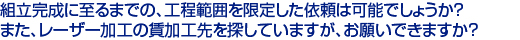 組立完成に至るまでの、工程範囲を限定した依頼は可能でしょうか？　
また、レーザー加工の賃加工先を探していますが、お願いできますか？　