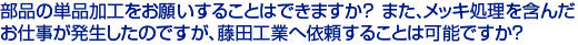 部品の単品加工をお願いすることはできますか？　
また、メッキ処理を含んだお仕事が発生したのですが、　
藤田工業へ依頼することは可能ですか？　