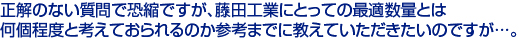 正解のない質問で恐縮ですが、藤田工業にとっての最適数量とは　
何個程度と考えておられるのか参考までに教えていただきたいのですが…。　