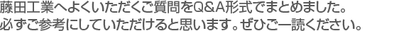 藤田工業へよくいただくご質問をＱ＆Ａ形式でまとめました。　
必ずご参考にしていただけると思います。ぜひご一読ください。　