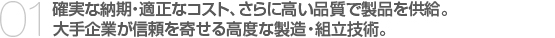 01.確実な納期・適正なコスト、さらに高い品質で製品を供給。　
大手企業が信頼を寄せる高度な製造・組立技術。　