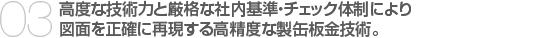 03.高度な技術力と厳格な社内基準・チェック体制により　
図面を正確に再現する高精度な製缶板金技術。　