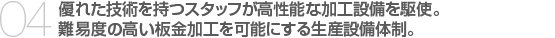 04.優れた技術を持つスタッフが高性能な加工設備を駆使。　
難易度の高い板金加工を可能にする生産設備体制。　