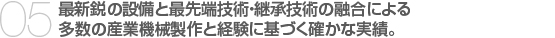 05.最新鋭の設備と最先端技術・継承技術の融合による
多数の産業機械製作と経験に基づく確かな実績。