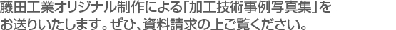 藤田工業オリジナル制作による「加工技術事例写真集」を
お送りいたします。ぜひ、資料請求の上ご覧ください。