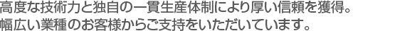 高度な技術力と独自の一貫生産体制により厚い信頼を獲得。　
幅広い業種のお客様からご支持をいただいています。　