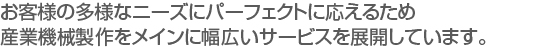 お客様の多様なニーズにパーフェクトに応えるため　
産業機械製作をメインに幅広いサービスを展開しています。　