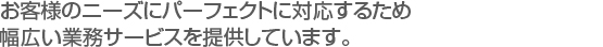 お客様のニーズにパーフェクトに対応するため　
幅広い業務サービスを提供しています。