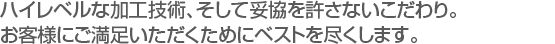 ハイレベルな加工技術、そして妥協を許さないこだわり。
お客様にご満足いただくためにベストを尽くします。