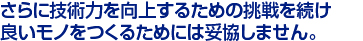 さらに技術力を向上するための挑戦を続け　
良いモノをつくるためには妥協しません。　