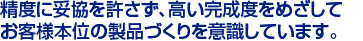 精度に妥協を許さず、高い完成度をめざして　
お客様本位の製品づくりを意識しています。　