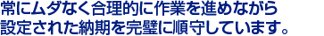 常にムダなく合理的に作業を進めながら　
設定された納期を完璧に順守しています。　