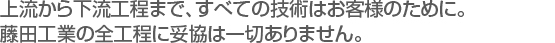 上流から下流工程まで、全ての技術はお客様のために。藤田工業の全工程に妥協は一切ありません。