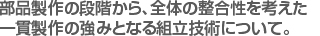 部品製作の段階から、全体の整合性を考えた　
一貫製作の強みとなる組立技術について。。　